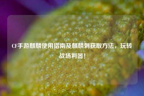 CF手游麒麟使用指南及麒麟刺获取方法，玩转战场利器！