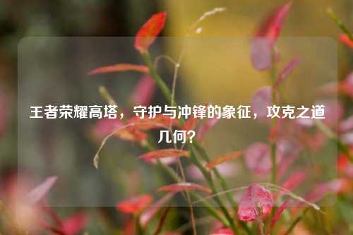 王者荣耀高塔，守护与冲锋的象征，攻克之道几何？
