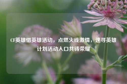 CF英雄惜英雄活动，点燃火线激情，速寻英雄计划活动入口共铸荣耀