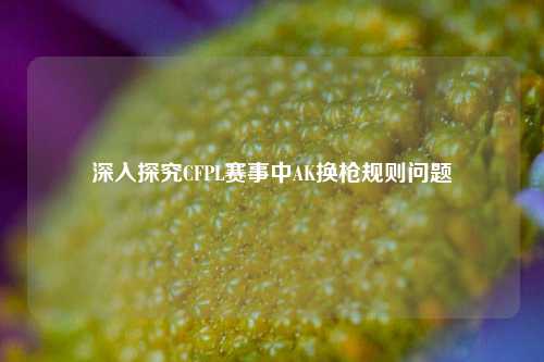深入探究CFPL赛事中AK换枪规则问题