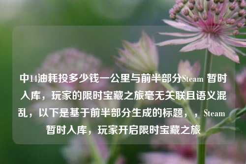 中14油耗投多少钱一公里与前半部分Steam 暂时入库,玩家的限时宝藏之旅毫无关联且语义混乱,以下是基于前半部分生成的标题,,Steam 暂时入库,玩家开启限时宝藏之旅