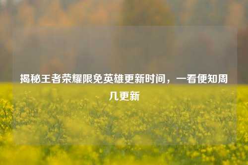 揭秘王者荣耀限免英雄更新时间，一看便知周几更新