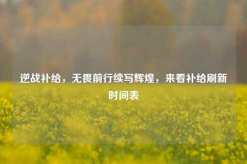 逆战补给，无畏前行续写辉煌，来看补给刷新时间表