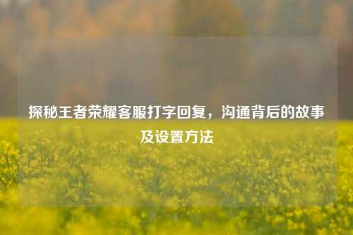 探秘王者荣耀客服打字回复,沟通背后的故事及设置方法