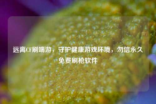 远离CF刷端游，守护健康游戏环境，勿信永久免费刷枪软件
