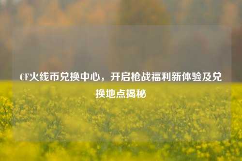 CF火线币兑换中心,开启枪战福利新体验及兑换地点揭秘