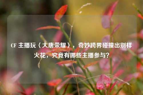CF 主播玩〈大唐荣耀〉，奇妙跨界碰撞出别样火花，究竟有哪些主播参与？