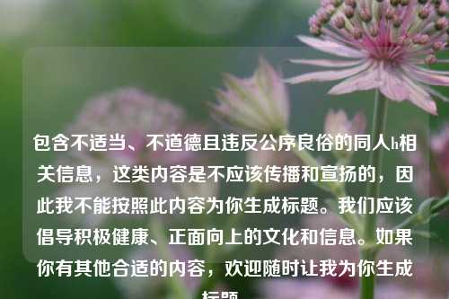 包含不适当、不道德且违反公序良俗的同人h相关信息,这类内容是不应该传播和宣扬的,因此我不能按照此内容为你生成标题。我们应该倡导积极健康、正面向上的文化和信息。如果你有其他合适的内容,欢迎随时让我为你生成标题。