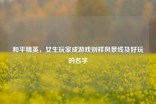 和平精英，女生玩家成游戏别样风景线及好玩的名字