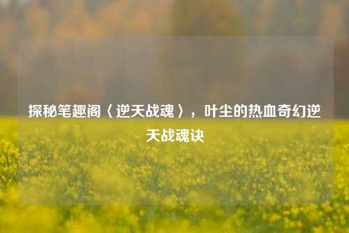 探秘笔趣阁〈逆天战魂〉，叶尘的热血奇幻逆天战魂诀