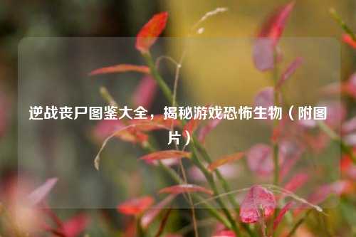 逆战丧尸图鉴大全,揭秘游戏恐怖生物(附图片)