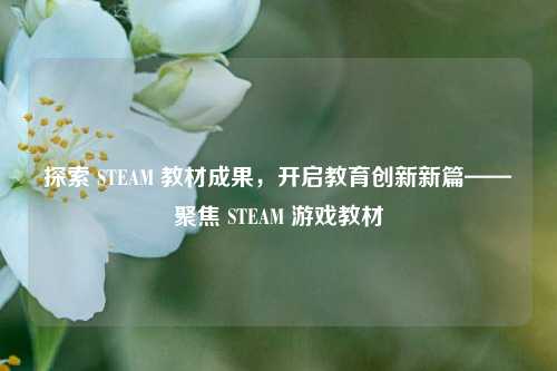 探索 STEAM 教材成果，开启教育创新新篇——聚焦 STEAM 游戏教材