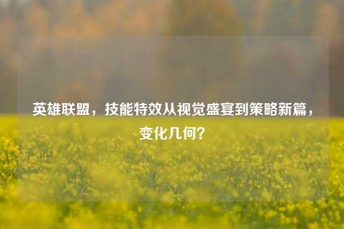 英雄联盟,技能特效从视觉盛宴到策略新篇,变化几何?
