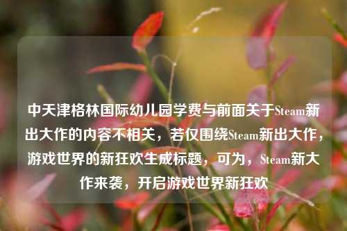 中天津格林国际幼儿园学费与前面关于Steam新出大作的内容不相关，若仅围绕Steam新出大作，游戏世界的新狂欢生成标题，可为，Steam新大作来袭，开启游戏世界新狂欢