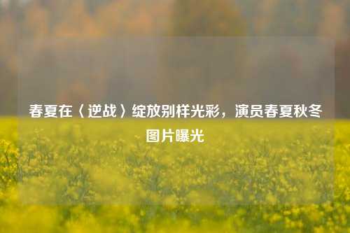 春夏在〈逆战〉绽放别样光彩，演员春夏秋冬图片曝光