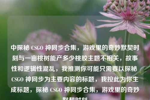中探秘 CSGO 神同步合集,游戏里的奇妙默契时刻与一亩桃树能产多少桃胶主题不相关,故事性和逻辑性混乱,我推测你可能只需要以探秘 CSGO 神同步为主要内容的标题,我按此为你生成标题,探秘 CSGO 神同步合集,游戏里的奇妙默契时刻