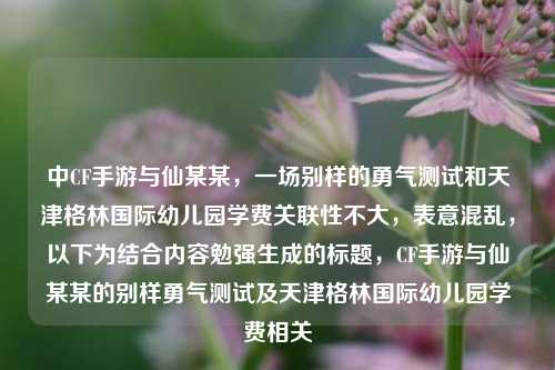 中CF手游与仙某某,一场别样的勇气测试和天津格林国际幼儿园学费关联性不大,表意混乱,以下为结合内容勉强生成的标题,CF手游与仙某某的别样勇气测试及天津格林国际幼儿园学费相关