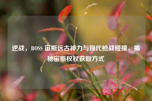 逆战,BOSS 宙斯远古神力与现代枪战碰撞,揭秘宙斯权杖获取方式