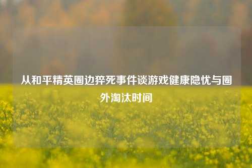从和平精英圈边猝死事件谈游戏健康隐忧与圈外淘汰时间
