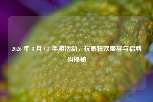2026 年 8 月 CF 手游活动，玩家狂欢盛宴与福利码揭秘