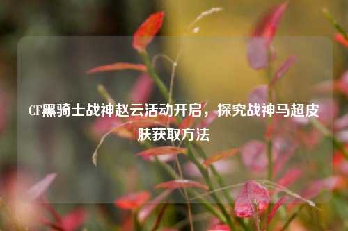 CF黑骑士战神赵云活动开启,探究战神马超皮肤获取方法