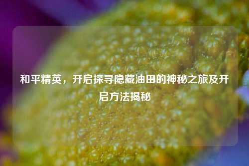 和平精英，开启探寻隐藏油田的神秘之旅及开启方法揭秘