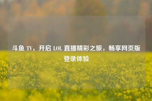 斗鱼 TV，开启 LOL 直播精彩之旅，畅享网页版登录体验