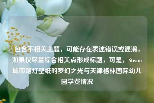包含不相关主题，可能存在表述错误或混淆，如果仅尽量综合相关点形成标题，可是，Steam城市路灯壁纸的梦幻之光与天津格林国际幼儿园学费情况