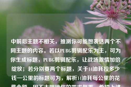 中前后主题不相关,推测你可能想表达两个不同主题的内容。若以PUBG剪辑配乐为主,可为你生成标题,PUBG剪辑配乐,让战场激情加倍绽放;若分别要两个标题,关于14油耗投多少钱一公里的标题可为,解析14油耗每公里的花费金额。因不太明确你的需求侧重,希望上述标题对你有帮助。