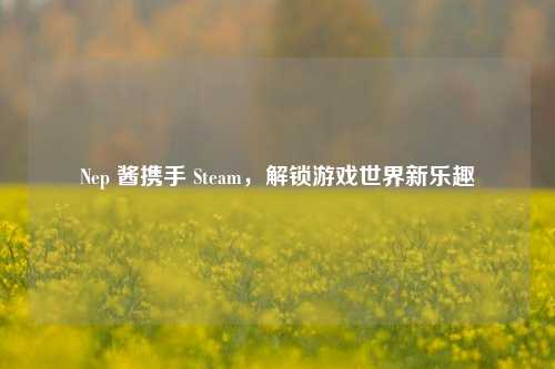 Nep 酱携手 Steam，解锁游戏世界新乐趣