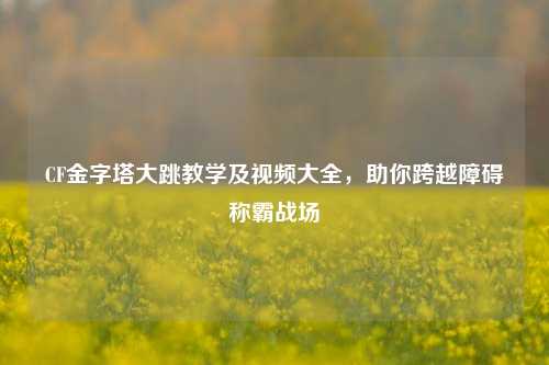 CF金字塔大跳教学及视频大全,助你跨越障碍称霸战场