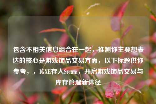 包含不相关信息组合在一起,推测你主要想表达的核心是游戏饰品交易方面,以下标题供你参考,,IGXE存入Steam,开启游戏饰品交易与库存管理新途径