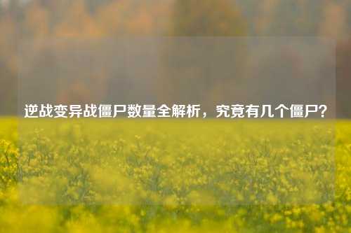 逆战变异战僵尸数量全解析,究竟有几个僵尸?