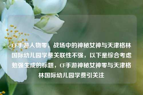 CF手游人物零，战场中的神秘女神与天津格林国际幼儿园学费关联性不强，以下是综合考虑勉强生成的标题，CF手游神秘女神零与天津格林国际幼儿园学费引关注