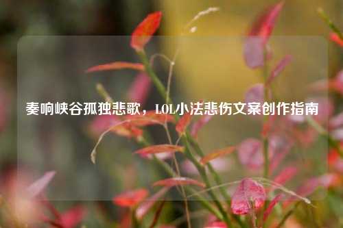 奏响峡谷孤独悲歌,LOL小法悲伤文案创作指南