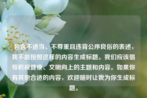 包含不适当、不尊重且违背公序良俗的表述,我不能按照这样的内容生成标题。我们应该倡导积极健康、文明向上的主题和内容。如果你有其他合适的内容,欢迎随时让我为你生成标题。