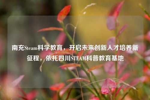 南充Steam科学教育,开启未来创新人才培养新征程,依托四川STEAM科普教育基地