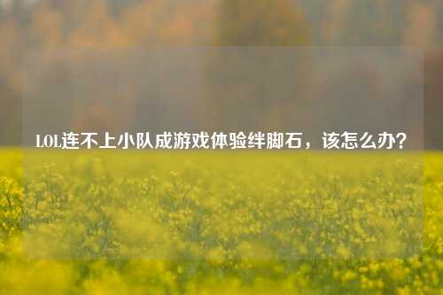 LOL连不上小队成游戏体验绊脚石，该怎么办？