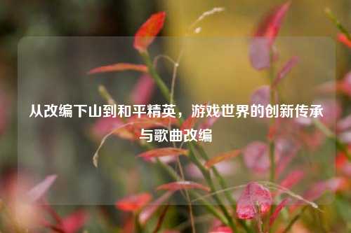 从改编下山到和平精英，游戏世界的创新传承与歌曲改编