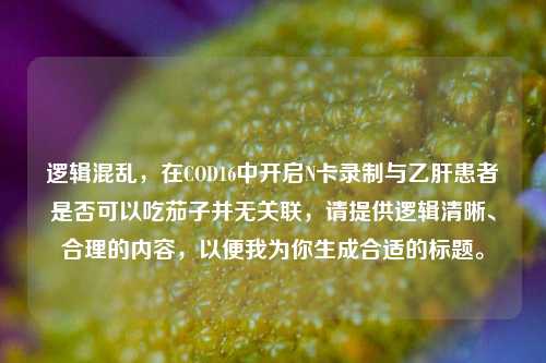 逻辑混乱,在COD16中开启N卡录制与乙肝患者是否可以吃茄子并无关联,请提供逻辑清晰、合理的内容,以便我为你生成合适的标题。