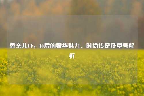香奈儿CF，10后的奢华魅力、时尚传奇及型号解析