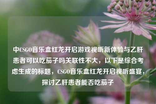 中CSGO音乐盒红龙开启游戏视听新体验与乙肝患者可以吃茄子吗关联性不大，以下是综合考虑生成的标题，CSGO音乐盒红龙开启视听盛宴，探讨乙肝患者能否吃茄子