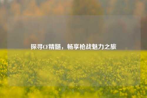 探寻CF精髓,畅享枪战魅力之旅