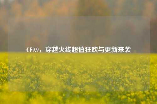 CF9.9，穿越火线超值狂欢与更新来袭
