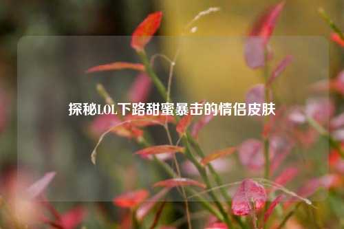 探秘LOL下路甜蜜暴击的情侣皮肤