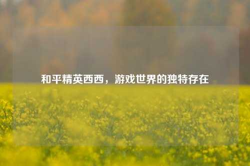 和平精英西西，游戏世界的独特存在