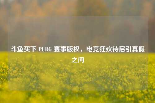 斗鱼买下 PUBG 赛事版权，电竞狂欢待启引真假之问