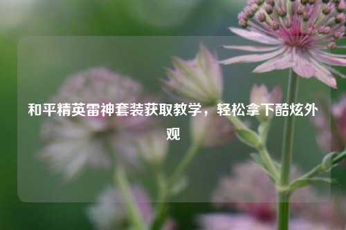 和平精英雷神套装获取教学，轻松拿下酷炫外观