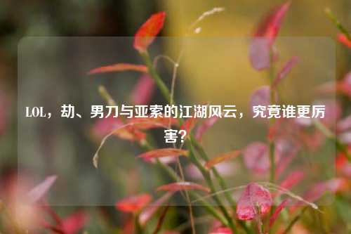 LOL，劫、男刀与亚索的江湖风云，究竟谁更厉害？