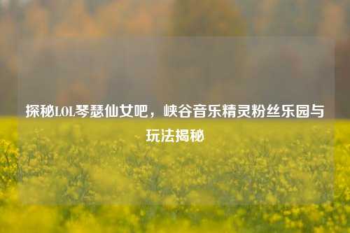 探秘LOL琴瑟仙女吧，峡谷音乐精灵粉丝乐园与玩法揭秘